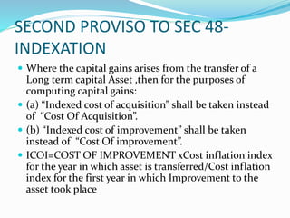 SECOND PROVISO TO SEC 48-
INDEXATION
 Where the capital gains arises from the transfer of a
Long term capital Asset ,then for the purposes of
computing capital gains:
 (a) “Indexed cost of acquisition” shall be taken instead
of “Cost Of Acquisition”.
 (b) “Indexed cost of improvement” shall be taken
instead of “Cost Of improvement”.
 ICOI=COST OF IMPROVEMENT xCost inflation index
for the year in which asset is transferred/Cost inflation
index for the first year in which Improvement to the
asset took place
 