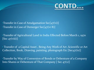 •Transfer in Case of Amalgamation Sec[47(vi)]
•Transfer in Case of Demerger Sec[47(vi B)]
•Transfer of Agricultural Land in India Effected Before March 1, 1970
[Sec 47(viii)]
• Transfer of a Capital Asset , Being Any Work of Art ,Scientific or Art
Collection, Book, Drawing, painting, photograph Etc [Sec47(ix)]
•Transfer by Way of Conversion of Bonds or Debenture of a Company
Into Shares or Debenture of That Company [ Sec 47(x)]
 