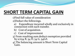 SHORT TERM CAPITAL GAIN
1)Find full value of consideration
2)Deduct the followings.
a) Expenditure incurred wholly and exclusively in
connection with such transfer.
b) Cost of acquisition.
c) Cost of improvement
3) From resulting sum deduct exemption provided
by u/s54 B, 54 D, 54 G, 54GA
4) The balancing amount is Short Term Capital
Gain.
 
