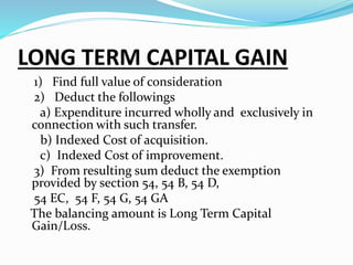 LONG TERM CAPITAL GAIN
1) Find full value of consideration
2) Deduct the followings
a) Expenditure incurred wholly and exclusively in
connection with such transfer.
b) Indexed Cost of acquisition.
c) Indexed Cost of improvement.
3) From resulting sum deduct the exemption
provided by section 54, 54 B, 54 D,
54 EC, 54 F, 54 G, 54 GA
The balancing amount is Long Term Capital
Gain/Loss.
 