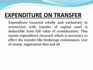 EXPENDITURE ON TRANSFER
Expenditure incurred wholly and exclusively in
connection with transfer of capital asset is
deductible from full value of consideration. This
means expenditure incurred which is necessary to
effect the transfer like brokerage commission, cost
of stamp, registration fees and all
 