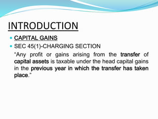 INTRODUCTION
 CAPITAL GAINS
 SEC 45(1)-CHARGING SECTION
“Any profit or gains arising from the transfer of
capital assets is taxable under the head capital gains
in the previous year in which the transfer has taken
place.”
 
