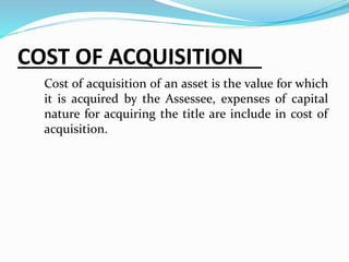 COST OF ACQUISITION
Cost of acquisition of an asset is the value for which
it is acquired by the Assessee, expenses of capital
nature for acquiring the title are include in cost of
acquisition.
 