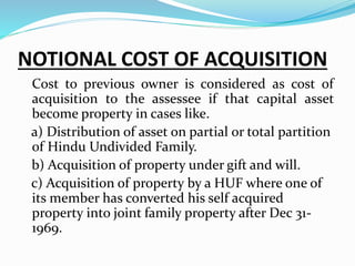 NOTIONAL COST OF ACQUISITION
Cost to previous owner is considered as cost of
acquisition to the assessee if that capital asset
become property in cases like.
a) Distribution of asset on partial or total partition
of Hindu Undivided Family.
b) Acquisition of property under gift and will.
c) Acquisition of property by a HUF where one of
its member has converted his self acquired
property into joint family property after Dec 31-
1969.
 