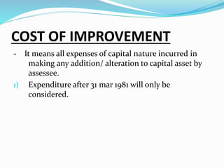 COST OF IMPROVEMENT
- It means all expenses of capital nature incurred in
making any addition/ alteration to capital asset by
assessee.
1) Expenditure after 31 mar 1981 will only be
considered.
 