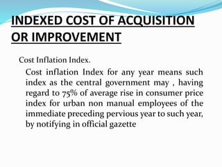 INDEXED COST OF ACQUISITION
OR IMPROVEMENT
Cost Inflation Index.
Cost inflation Index for any year means such
index as the central government may , having
regard to 75% of average rise in consumer price
index for urban non manual employees of the
immediate preceding pervious year to such year,
by notifying in official gazette
 