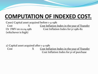 COMPUTATION OF INDEXED COST.
Case1) Capital asset acquired before 1-4-1981
Cost X Cost Inflation Index in the year of Transfer
Or FMV on 01.04.1981 Cost Inflation Index for yr 1981-82
(whichever is high)
2) Capital asset acquired after 1-4-1981
Cost X Cost Inflation Index in the year of Transfer
Cost Inflation Index for yr of purchase
 