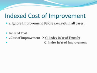 Indexed Cost of Improvement
 1. Ignore Improvement Before 1.04.1981 in all cases .
 Indexed Cost
 =Cost of Improvement X CI Index in Yr of Transfer
 CI Index in Yr of Improvement
 