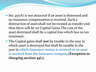  Sec 45(1A) is not attracted if an asset is destroyed and
no insurance compensation is received. Such a
destruction of asset shall not be treated as transfer and
thus there will be no Capital Gains.The cost of the
asset destroyed shall be a capital loss which has no tax
treatment.
 The Capital gains shall not be taxable in the year in
which asset is destroyed but shall be taxable in the
year in which Insurance money is received or an asset
is received from the Insurance company.(Exception to
charging section 45(1).
 