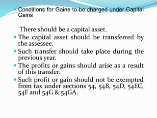  Conditions for Gains to be charged under Capital
Gains
There should be a capital asset.
 The capital asset should be transferred by
the assessee.
 Such transfer should take place during the
previous year.
 The profits or gains should arise as a result
of this transfer.
 Such profit or gain should not be exempted
from tax under sections 54, 54B, 54D, 54EC,
54F and 54G & 54GA.
 