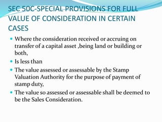 SEC 50C-SPECIAL PROVISIONS FOR FULL
VALUE OF CONSIDERATION IN CERTAIN
CASES
 Where the consideration received or accruing on
transfer of a capital asset ,being land or building or
both,
 Is less than
 The value assessed or assessable by the Stamp
Valuation Authority for the purpose of payment of
stamp duty,
 The value so assessed or assessable shall be deemed to
be the Sales Consideration.
 