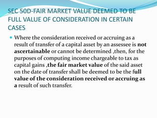 SEC 50D-FAIR MARKET VALUE DEEMED TO BE
FULL VALUE OF CONSIDERATION IN CERTAIN
CASES
 Where the consideration received or accruing as a
result of transfer of a capital asset by an assessee is not
ascertainable or cannot be determined ,then, for the
purposes of computing income chargeable to tax as
capital gains ,the fair market value of the said asset
on the date of transfer shall be deemed to be the full
value of the consideration received or accruing as
a result of such transfer.
 