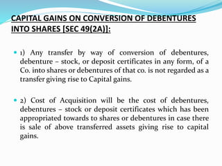 CAPITAL GAINS ON CONVERSION OF DEBENTURES
INTO SHARES [SEC 49(2A)]:
 1) Any transfer by way of conversion of debentures,
debenture – stock, or deposit certificates in any form, of a
Co. into shares or debentures of that co. is not regarded as a
transfer giving rise to Capital gains.
 2) Cost of Acquisition will be the cost of debentures,
debentures – stock or deposit certificates which has been
appropriated towards to shares or debentures in case there
is sale of above transferred assets giving rise to capital
gains.
 