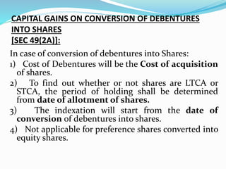CAPITAL GAINS ON CONVERSION OF DEBENTURES
INTO SHARES
[SEC 49(2A)]:
In case of conversion of debentures into Shares:
1) Cost of Debentures will be the Cost of acquisition
of shares.
2) To find out whether or not shares are LTCA or
STCA, the period of holding shall be determined
from date of allotment of shares.
3) The indexation will start from the date of
conversion of debentures into shares.
4) Not applicable for preference shares converted into
equity shares.
 