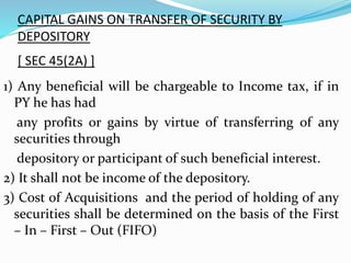 CAPITAL GAINS ON TRANSFER OF SECURITY BY
DEPOSITORY
[ SEC 45(2A) ]
1) Any beneficial will be chargeable to Income tax, if in
PY he has had
any profits or gains by virtue of transferring of any
securities through
depository or participant of such beneficial interest.
2) It shall not be income of the depository.
3) Cost of Acquisitions and the period of holding of any
securities shall be determined on the basis of the First
– In – First – Out (FIFO)
 
