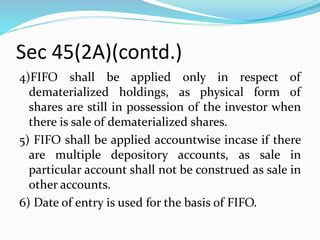 Sec 45(2A)(contd.)
4)FIFO shall be applied only in respect of
dematerialized holdings, as physical form of
shares are still in possession of the investor when
there is sale of dematerialized shares.
5) FIFO shall be applied accountwise incase if there
are multiple depository accounts, as sale in
particular account shall not be construed as sale in
other accounts.
6) Date of entry is used for the basis of FIFO.
 