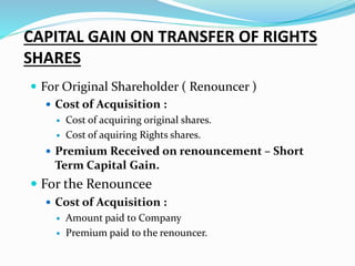 CAPITAL GAIN ON TRANSFER OF RIGHTS
SHARES
 For Original Shareholder ( Renouncer )
 Cost of Acquisition :
 Cost of acquiring original shares.
 Cost of aquiring Rights shares.
 Premium Received on renouncement – Short
Term Capital Gain.
 For the Renouncee
 Cost of Acquisition :
 Amount paid to Company
 Premium paid to the renouncer.
 