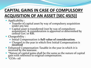 CAPITAL GAINS IN CASE OF COMPULSORY
ACQUISITION OF AN ASSET [SEC 45(5)]
 Applicability :
 Transfer of capital asset by way of compulsory acquisition
under any law.
 Capital asset is transferred (not by way of compulsory
acquisition), & consideration is approved or determined by
central Gov. or RBI.
 Chargeability :
 Initial Compensation is full value of consideration.
 Charged in the year in which first Initial Compensation is
received
 Enhanced Compensation-Taxable in the year in which it is
received by the assessee.
 *Nature of capital gains shall be the same as the nature of capital
gain with reference to original compensation.
 *COA= nil
 
