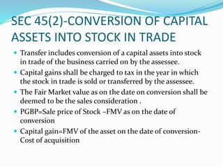 SEC 45(2)-CONVERSION OF CAPITAL
ASSETS INTO STOCK IN TRADE
 Transfer includes conversion of a capital assets into stock
in trade of the business carried on by the assessee.
 Capital gains shall be charged to tax in the year in which
the stock in trade is sold or transferred by the assessee.
 The Fair Market value as on the date on conversion shall be
deemed to be the sales consideration .
 PGBP=Sale price of Stock –FMV as on the date of
conversion
 Capital gain=FMV of the asset on the date of conversion-
Cost of acquisition
 