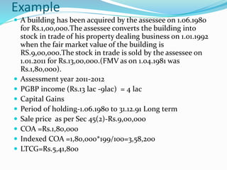 Example
 A building has been acquired by the assessee on 1.06.1980
for Rs.1,00,000.The assessee converts the building into
stock in trade of his property dealing business on 1.01.1992
when the fair market value of the building is
RS.9,00,000.The stock in trade is sold by the assessee on
1.01.2011 for Rs.13,00,000.(FMV as on 1.04.1981 was
Rs.1,80,000).
 Assessment year 2011-2012
 PGBP income (Rs.13 lac -9lac) = 4 lac
 Capital Gains
 Period of holding-1.06.1980 to 31.12.91 Long term
 Sale price as per Sec 45(2)-Rs.9,00,000
 COA =Rs.1,80,000
 Indexed COA =1,80,000*199/100=3,58,200
 LTCG=Rs.5,41,800
 