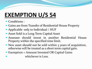 EXEMPTION U/S 54
 Conditions :
 Gains are from Transfer of Residential House Property
 Applicable only to Individual / HUF
 Asset Sold is a Long Term Capital Asset
 Assessee should invest in another Residential House
Property within the specified time limit.
 New asset should not be sold within 3 years of acquisition,
otherwise will be treated as a short term capital gain.
 Exemption = Amount Invested OR Capital Gains
 whichever is Less.
 