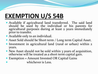 EXEMPTION U/S 54B
 Available if agricultural land transferred. The said land
should be used by the individual or his parents for
agricultural purposes during at least 2 years immediately
prior to transfer.
 Available only to an individual.
 Asset Sold should be Short term / Long term Capital Asset.
 Investment in agricultural land (rural or urban) within 2
years.
 New Asset should not be sold within 3 years of acquisition,
otherwise will be treated as a short term capital gain.
 Exemption = Amount Invested OR Capital Gains
 whichever is Less.
 