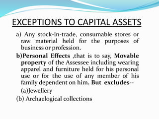 EXCEPTIONS TO CAPITAL ASSETS
a) Any stock-in-trade, consumable stores or
raw material held for the purposes of
business or profession.
b)Personal Effects ,that is to say, Movable
property of the Assessee including wearing
apparel and furniture held for his personal
use or for the use of any member of his
family dependent on him. But excludes--
(a)Jewellery
(b) Archaelogical collections
 