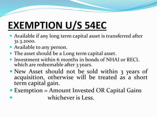 EXEMPTION U/S 54EC
 Available if any long term capital asset is transferred after
31.3.2000.
 Available to any person.
 The asset should be a Long term capital asset.
 Investment within 6 months in bonds of NHAI or RECL
which are redeemable after 3 years.
 New Asset should not be sold within 3 years of
acquisition, otherwise will be treated as a short
term capital gain.
 Exemption = Amount Invested OR Capital Gains
 whichever is Less.
 