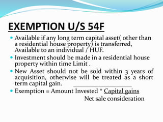 EXEMPTION U/S 54F
 Available if any long term capital asset( other than
a residential house property) is transferred,
Available to an individual / HUF.
 Investment should be made in a residential house
property within time Limit .
 New Asset should not be sold within 3 years of
acquisition, otherwise will be treated as a short
term capital gain.
 Exemption = Amount Invested * Capital gains
Net sale consideration
 