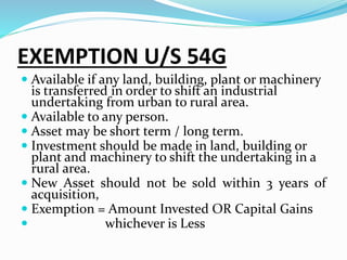 EXEMPTION U/S 54G
 Available if any land, building, plant or machinery
is transferred in order to shift an industrial
undertaking from urban to rural area.
 Available to any person.
 Asset may be short term / long term.
 Investment should be made in land, building or
plant and machinery to shift the undertaking in a
rural area.
 New Asset should not be sold within 3 years of
acquisition,
 Exemption = Amount Invested OR Capital Gains
 whichever is Less
 