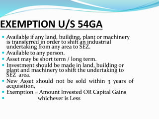 EXEMPTION U/S 54GA
 Available if any land, building, plant or machinery
is transferred in order to shift an industrial
undertaking from any area to SEZ.
 Available to any person.
 Asset may be short term / long term.
 Investment should be made in land, building or
plant and machinery to shift the undertaking to
SEZ area.
 New Asset should not be sold within 3 years of
acquisition,
 Exemption = Amount Invested OR Capital Gains
 whichever is Less
 