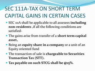 SEC 111A-TAX ON SHORT TERM
CAPITAL GAINS IN CERTAIN CASES
 SEC 111A shall be applicable to all assesees including
non-residents ,if all the following conditions are
satisfied-
 The gains arise from transfer of a short term capital
asset,
 Being an equity share in a company or a unit of an
Equity oriented fund
 The transaction of sale is chargeable to Securities
Transaction Tax (STT).
 Tax payable on such STCG shall be @15%.
 
