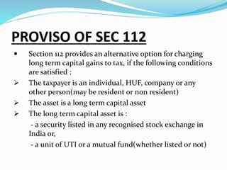 PROVISO OF SEC 112
 Section 112 provides an alternative option for charging
long term capital gains to tax, if the following conditions
are satisfied :
 The taxpayer is an individual, HUF, company or any
other person(may be resident or non resident)
 The asset is a long term capital asset
 The long term capital asset is :
- a security listed in any recognised stock exchange in
India or,
- a unit of UTI or a mutual fund(whether listed or not)
 