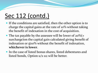 Sec 112 (contd.)
 If the conditions are satisfied, then the other option is to
charge the capital gains at the rate of 10% without taking
the benefit of indexation in the cost of acquisition.
 The tax payable by the assessee will be lower of 20%(+
surcharge)on the capital gain calculated giving benefit of
indexation or @10% without the benefit of indexation,
whichever is lower.
 In the case of listed bonus shares, listed debentures and
listed bonds, Option u/s 112 will be better.
 