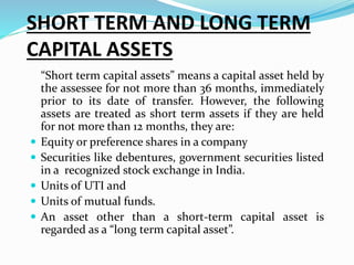 SHORT TERM AND LONG TERM
CAPITAL ASSETS
“Short term capital assets” means a capital asset held by
the assessee for not more than 36 months, immediately
prior to its date of transfer. However, the following
assets are treated as short term assets if they are held
for not more than 12 months, they are:
 Equity or preference shares in a company
 Securities like debentures, government securities listed
in a recognized stock exchange in India.
 Units of UTI and
 Units of mutual funds.
 An asset other than a short-term capital asset is
regarded as a “long term capital asset”.
 