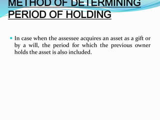 METHOD OF DETERMINING
PERIOD OF HOLDING
 In case when the assessee acquires an asset as a gift or
by a will, the period for which the previous owner
holds the asset is also included.
 