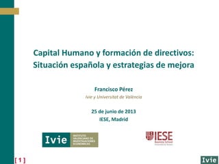 [ 1 ]
Francisco Pérez
Ivie y Universitat de València
25 de junio de 2013
IESE, Madrid
Capital Humano y formación de directivos:
Situación española y estrategias de mejora
 