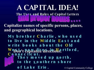 Capitalize names of specific persons, places, and geographical locations. Don’t capitalize directions. My brother  C harlie, who used to live in the  M iddle  E ast and write books about the  O ld  W est,  now lives in  H artford,  C onnecticut. and proper nouns . . . . They moved up  n orth, to the  s outhern shore of Lake Erie.   but 