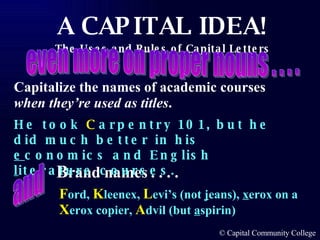 Capitalize the names of academic courses  when they’re used as titles .   B rand names . . . . He took  C arpentry 101, but he did much better in his  e conomics and English  l iterature courses. even more on proper nouns . . . . F ord,  K leenex,  L evi’s (not  j eans),  x erox on a  X erox copier,  A dvil (but  a spirin)  and 