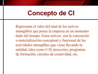 Concepto de CI Representa el valor del total de los activos intangibles que posee la empresa en un momento dado del tiempo. Estos activos  son la concreción o materialización conceptual y funcional de las actividades intangibles que viene llevando la entidad, tales como I+D, proyectos, programas de formación, circulos de creatividad, etc. 