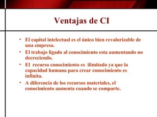 Ventajas de CI El capital intelectual es el único bien revalorizable de una empresa. El trabajo ligado al conocimiento esta aumentando no decreciendo. El  recurso conocimiento es  ilimitado ya que la capacidad humana para crear conocimiento es infinita. A diferencia de los recursos materiales, el conocimiento aumenta cuando se comparte. 