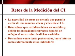 Retos de la Medición del CI   La necesidad de crear un metodo que permita medir de una manera  eficaz y eficiente el CI. Determinar que variables deben ser medidas y definir los indicadores correctos capaces de reflejar el veraz valor de dichas variables. Detreminar como serán presentados, tanto interna como externamente estos indicadores 