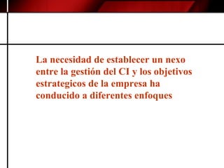 La necesidad de establecer un nexo entre la gestión del CI y los objetivos estrategicos de la empresa ha conducido a diferentes enfoques  