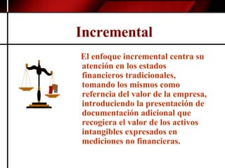 Incremental   El enfoque incremental centra su atención en los estados financieros tradicionales, tomando los mismos como referncia del valor de la empresa, introduciendo la presentación de documentación adicional que recogiera el valor de los activos intangibles expresados en mediciones no financieras. 