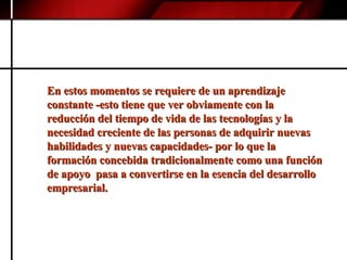 En estos momentos se requiere de un aprendizaje constante -esto tiene que ver obviamente con la reducción del tiempo de vida de las tecnologías y la necesidad creciente de las personas de adquirir nuevas habilidades y nuevas capacidades- por lo que la formación concebida tradicionalmente como una función de apoyo  pasa a convertirse en la esencia del desarrollo empresarial.   