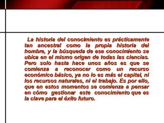 La historia del conocimiento es prácticamente tan ancestral como la propia historia del hombre, y la búsqueda de ese conocimiento se ubica en el mismo origen de todas las ciencias. Pero solo hasta hace unos años es que se comienza a reconocer como un recurso económico básico, ya no lo es más el capital, ni los recursos naturales, ni el trabajo. Es por ello, que en estos momentos se comienza a pensar en cómo  gestionar  este  conocimiento que es la clave para el éxito futuro. 