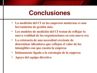 Conclusiones  La medición del CI en las empresas modernas es una herramienta de gestión más.  Los modelos de medición del CI tratan de reflejar la nueva realidad de las organizaciones en esta nueva era La existencia de una necesidad creciente de determinar idicadores que reflejen el valor de los intangibles con que cuenta la empresa Íntimamente ligado a la estrategia de la empresa  Apoyo del equipo directivo 