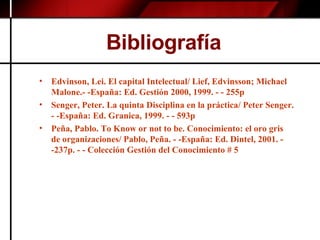 Bibliografía  Edvinson, Lei. El capital Intelectual/ Lief, Edvinsson; Michael Malone.- -España: Ed. Gestión 2000, 1999. - - 255p Senger, Peter. La quinta Disciplina en la práctica/ Peter Senger. - -España: Ed. Granica, 1999. - - 593p  Peña, Pablo. To Know or not to be. Conocimiento: el oro gris de organizaciones/ Pablo, Peña. - -España: Ed. Dintel, 2001. - -237p. - - Colección Gestión del Conocimiento # 5 