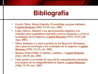 Bibliografía Garcia Nieto, María Eugenia. El coaching, un paso adelante.  Capital Humano  (160): 14-15; nov, 2002 López Quero, Manuel. Una aproximación empírica a la relación entre capitalismo bursátil, recursos humanos y el nível tecnológico de la empresa.  Capital Humano  (157): 43-47; jul /ago, 2002. Oltra, Ramona. La nueva gestión de los Recursos Humanos, clave para la estrategia y los resultados de la empresa.  Capital Humano  (159): 12-13; oct, 2002 Ramos, Pedro Pablo. Cambiar, cambiar...  Capital Humano  (161): 18-19; dic, 2002 Vida, jordi. La creación de una red de conocimiento orientada a la mejora de la competitividad en Epson.  Capital Humano  (160): 32-35; nov, 2002 