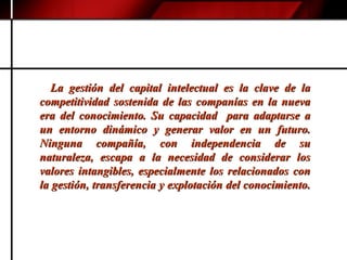 La gestión del capital intelectual es la clave de la competitividad sostenida de las companías en la nueva era del conocimiento. Su capacidad  para adaptarse a un entorno dinámico y generar valor en un futuro. Ninguna compañía, con independencia de su naturaleza, escapa a la necesidad de considerar los valores intangibles, especialmente los relacionados con la gestión, transferencia y explotación del conocimiento.  